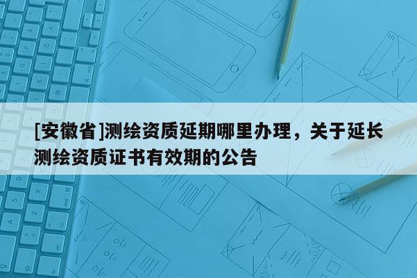[安徽省]測繪資質(zhì)延期哪里辦理，關(guān)于延長測繪資質(zhì)證書有效期的公告