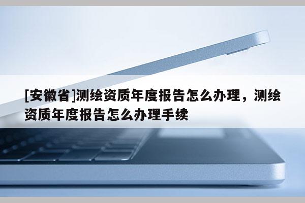 [安徽省]測繪資質(zhì)年度報告怎么辦理，測繪資質(zhì)年度報告怎么辦理手續(xù)