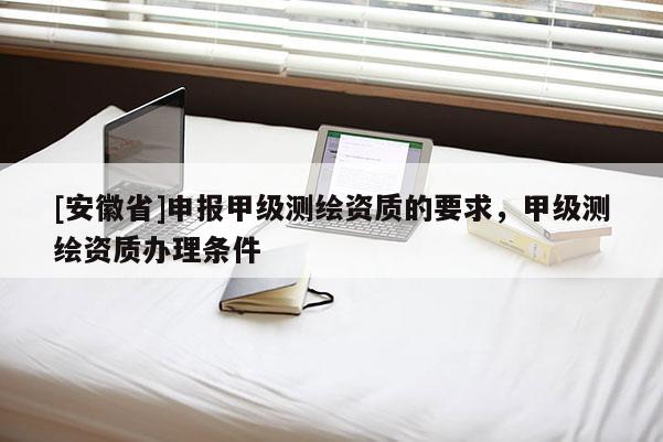 [安徽省]申報甲級測繪資質的要求，甲級測繪資質辦理條件