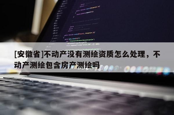 [安徽省]不動(dòng)產(chǎn)沒(méi)有測(cè)繪資質(zhì)怎么處理，不動(dòng)產(chǎn)測(cè)繪包含房產(chǎn)測(cè)繪嗎