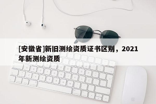 [安徽省]新舊測繪資質(zhì)證書區(qū)別，2021年新測繪資質(zhì)