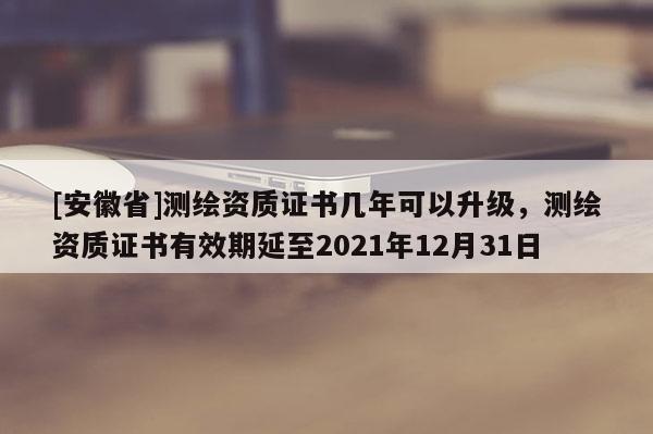 [安徽省]測繪資質(zhì)證書幾年可以升級，測繪資質(zhì)證書有效期延至2021年12月31日