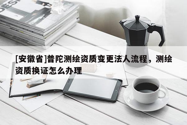 [安徽省]普陀測繪資質變更法人流程，測繪資質換證怎么辦理