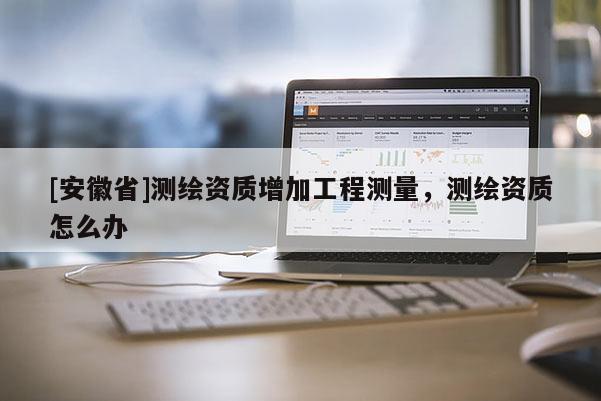 [安徽省]測繪資質(zhì)增加工程測量，測繪資質(zhì)怎么辦