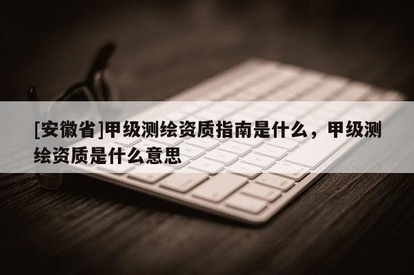 [安徽省]甲級測繪資質指南是什么，甲級測繪資質是什么意思