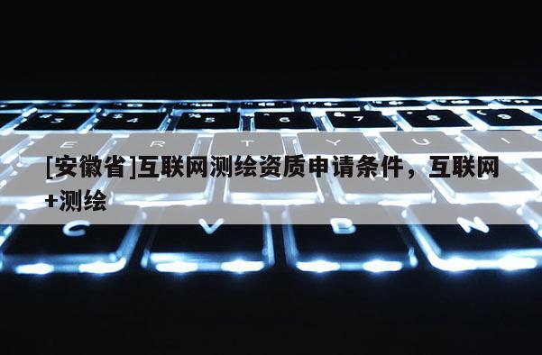 [安徽省]互聯(lián)網(wǎng)測(cè)繪資質(zhì)申請(qǐng)條件，互聯(lián)網(wǎng)+測(cè)繪