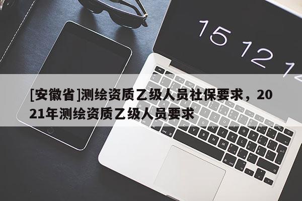 [安徽省]測(cè)繪資質(zhì)乙級(jí)人員社保要求，2021年測(cè)繪資質(zhì)乙級(jí)人員要求