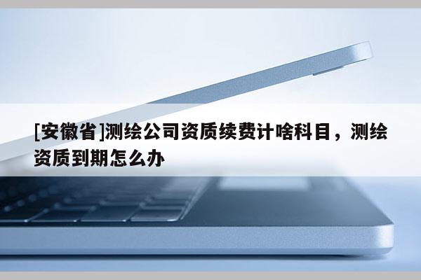 [安徽省]測繪公司資質續費計啥科目，測繪資質到期怎么辦