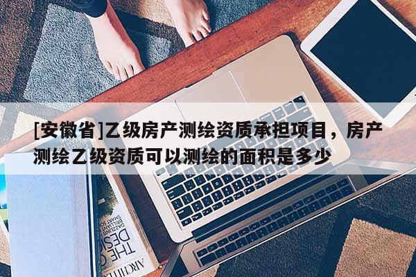 [安徽省]乙級房產測繪資質承擔項目，房產測繪乙級資質可以測繪的面積是多少