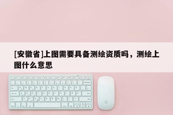 [安徽省]上圖需要具備測繪資質嗎，測繪上圖什么意思
