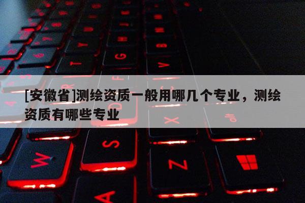 [安徽省]測(cè)繪資質(zhì)一般用哪幾個(gè)專(zhuān)業(yè)，測(cè)繪資質(zhì)有哪些專(zhuān)業(yè)