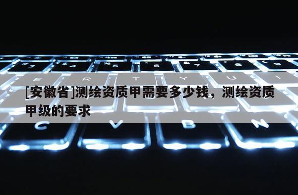 [安徽省]測(cè)繪資質(zhì)甲需要多少錢，測(cè)繪資質(zhì)甲級(jí)的要求