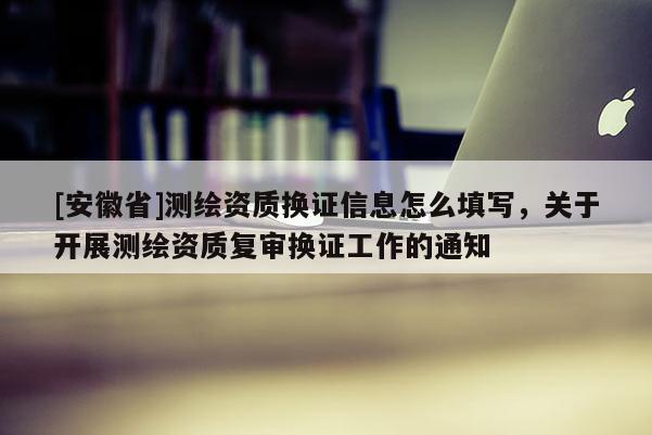 [安徽省]測繪資質換證信息怎么填寫，關于開展測繪資質復審換證工作的通知