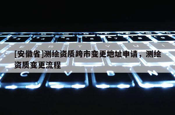 [安徽省]測繪資質跨市變更地址申請，測繪資質變更流程