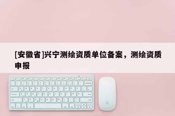 [安徽省]興寧測繪資質(zhì)單位備案，測繪資質(zhì)申報