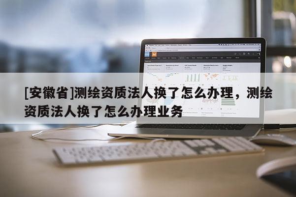 [安徽省]測繪資質法人換了怎么辦理，測繪資質法人換了怎么辦理業務