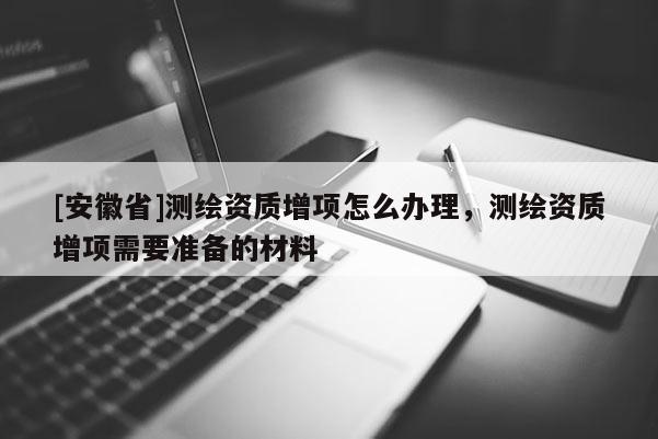 [安徽省]測繪資質增項怎么辦理，測繪資質增項需要準備的材料