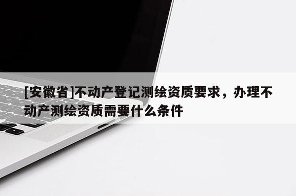 [安徽省]不動產登記測繪資質要求，辦理不動產測繪資質需要什么條件