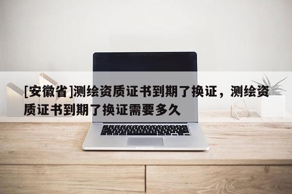 [安徽省]測繪資質(zhì)證書到期了換證，測繪資質(zhì)證書到期了換證需要多久