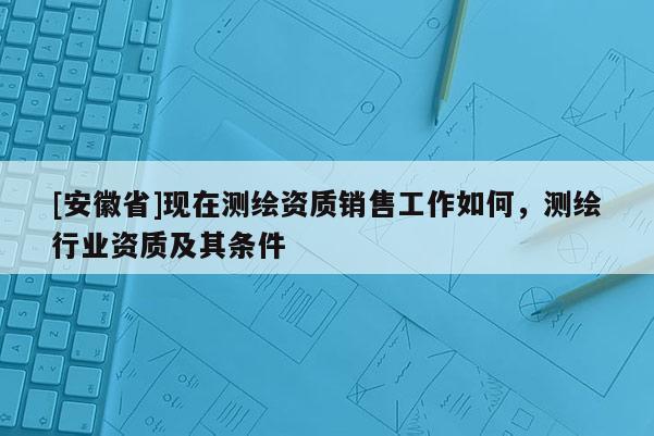 [安徽省]現在測繪資質銷售工作如何，測繪行業資質及其條件
