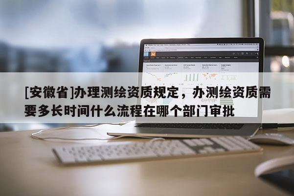 [安徽省]辦理測(cè)繪資質(zhì)規(guī)定，辦測(cè)繪資質(zhì)需要多長(zhǎng)時(shí)間什么流程在哪個(gè)部門審批