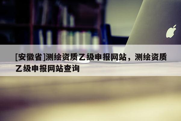 [安徽省]測繪資質乙級申報網站，測繪資質乙級申報網站查詢