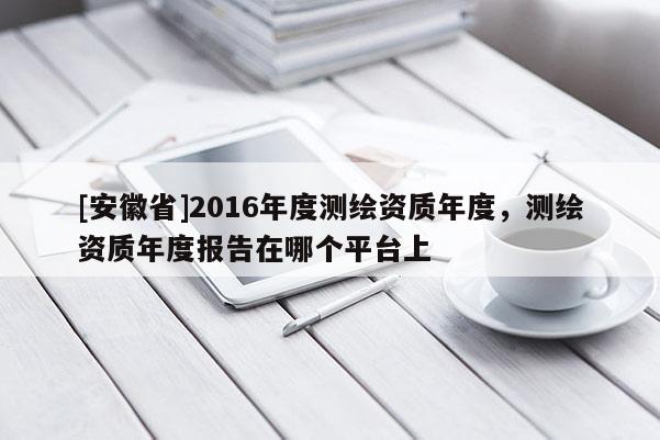 [安徽省]2016年度測繪資質(zhì)年度，測繪資質(zhì)年度報(bào)告在哪個(gè)平臺(tái)上