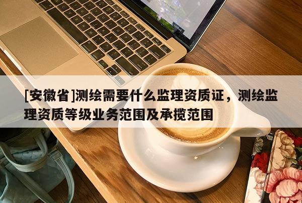 [安徽省]測繪需要什么監(jiān)理資質(zhì)證，測繪監(jiān)理資質(zhì)等級業(yè)務(wù)范圍及承攬范圍
