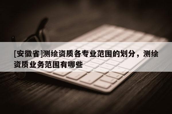 [安徽省]測繪資質(zhì)各專業(yè)范圍的劃分，測繪資質(zhì)業(yè)務(wù)范圍有哪些