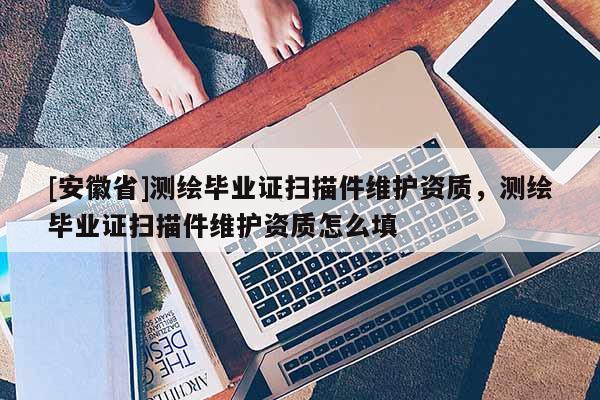 [安徽省]測繪畢業(yè)證掃描件維護資質(zhì)，測繪畢業(yè)證掃描件維護資質(zhì)怎么填