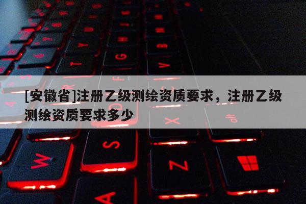 [安徽省]注冊乙級測繪資質要求，注冊乙級測繪資質要求多少