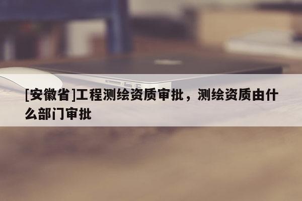 [安徽省]工程測繪資質審批，測繪資質由什么部門審批