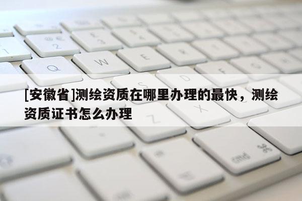 [安徽省]測繪資質在哪里辦理的最快，測繪資質證書怎么辦理