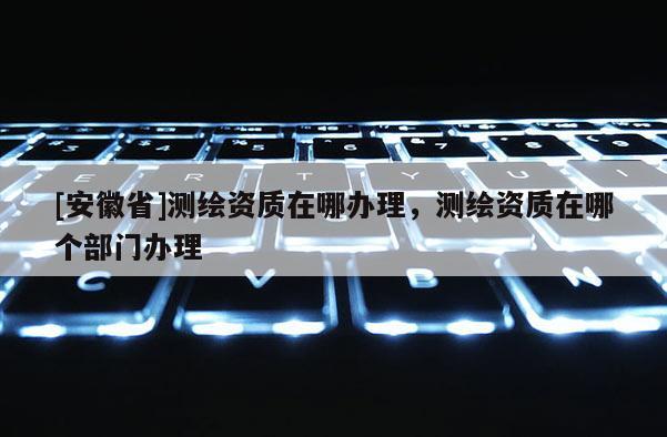 [安徽省]測繪資質在哪辦理，測繪資質在哪個部門辦理