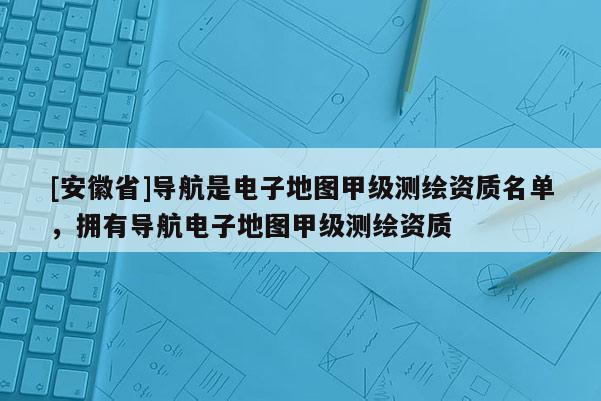 [安徽省]導航是電子地圖甲級測繪資質名單，擁有導航電子地圖甲級測繪資質