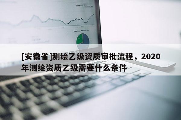 [安徽省]測繪乙級資質審批流程，2020年測繪資質乙級需要什么條件
