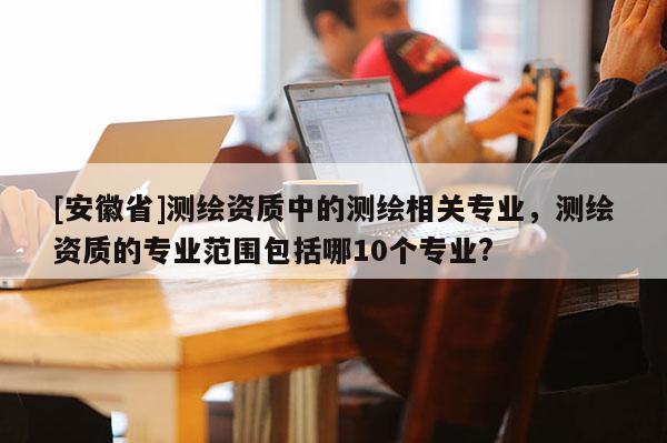[安徽省]測繪資質(zhì)中的測繪相關(guān)專業(yè)，測繪資質(zhì)的專業(yè)范圍包括哪10個專業(yè)?