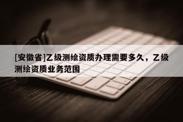 [安徽省]乙級測繪資質辦理需要多久，乙級測繪資質業務范圍