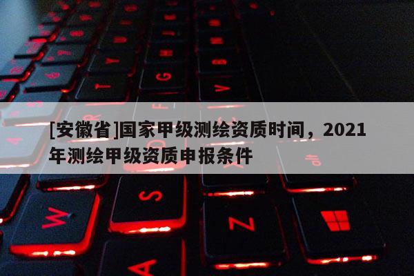 [安徽省]國家甲級測繪資質時間，2021年測繪甲級資質申報條件