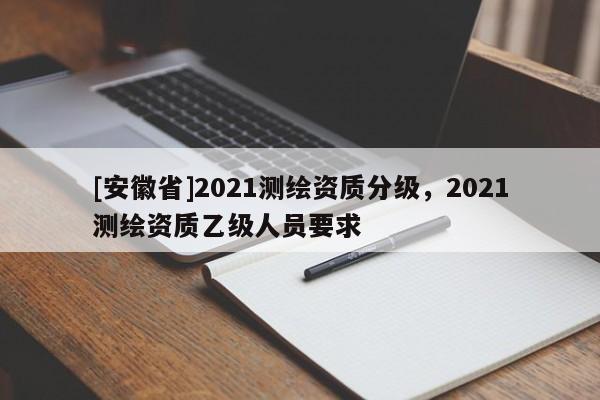 [安徽省]2021測繪資質(zhì)分級，2021測繪資質(zhì)乙級人員要求