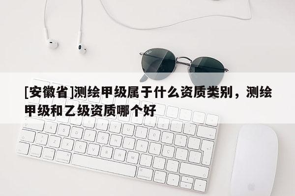 [安徽省]測繪甲級屬于什么資質(zhì)類別，測繪甲級和乙級資質(zhì)哪個好