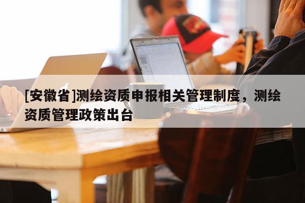 [安徽省]測繪資質申報相關管理制度，測繪資質管理政策出臺