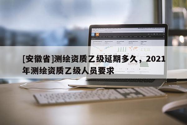 [安徽省]測(cè)繪資質(zhì)乙級(jí)延期多久，2021年測(cè)繪資質(zhì)乙級(jí)人員要求