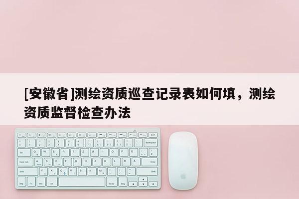 [安徽省]測繪資質巡查記錄表如何填，測繪資質監督檢查辦法