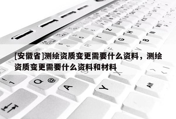 [安徽省]測繪資質變更需要什么資料，測繪資質變更需要什么資料和材料