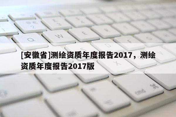 [安徽省]測繪資質年度報告2017，測繪資質年度報告2017版