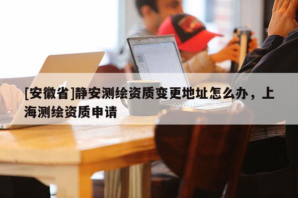 [安徽省]靜安測繪資質變更地址怎么辦，上海測繪資質申請