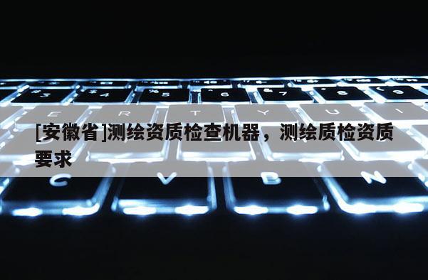 [安徽省]測繪資質檢查機器，測繪質檢資質要求