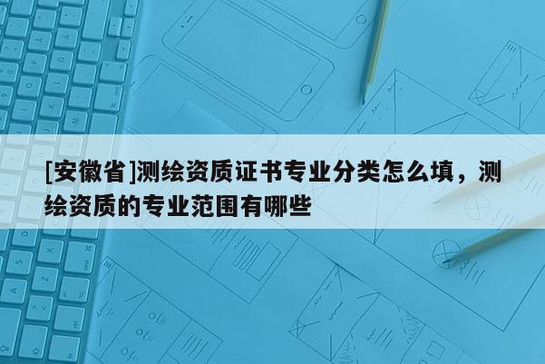 [安徽省]測繪資質證書專業分類怎么填，測繪資質的專業范圍有哪些