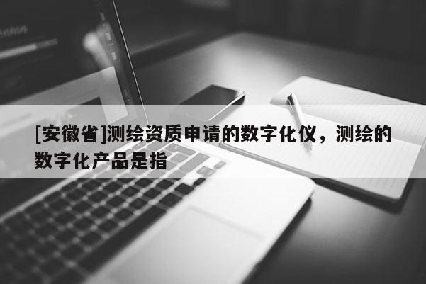 [安徽省]測繪資質申請的數字化儀，測繪的數字化產品是指